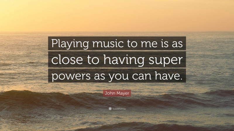 John Mayer Quote: “Playing music to me is as close to having super powers as you can have.”