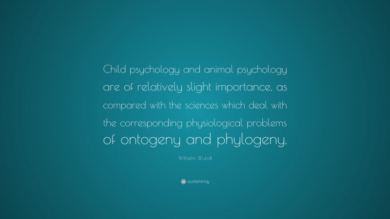 Wilhelm Wundt Quote: “Child psychology and animal psychology are of relatively slight importance, as compared with the sciences which deal with the corresponding physiological problems of ontogeny and phylogeny.”