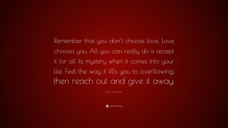 Kent Nerburn Quote: “Remember that you don’t choose love. Love chooses you. All you can really do is accept it for all its mystery when it comes into your life. Feel the way it fills you to overflowing, then reach out and give it away.”