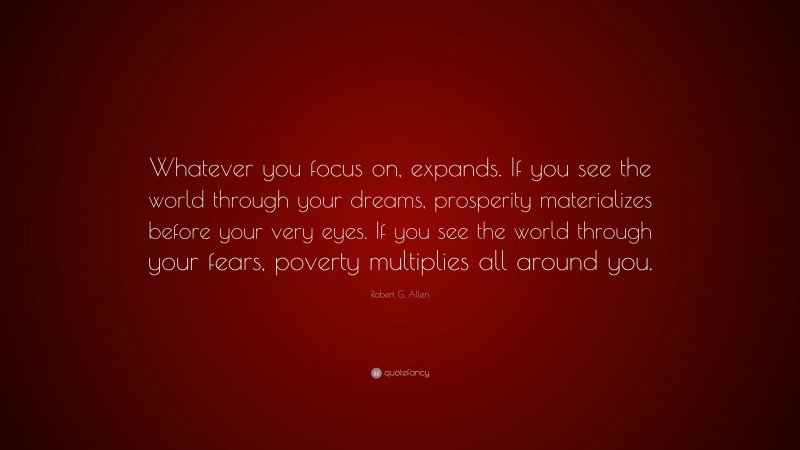 Robert G. Allen Quote: “Whatever you focus on, expands. If you see the world through your dreams, prosperity materializes before your very eyes. If you see the world through your fears, poverty multiplies all around you.”