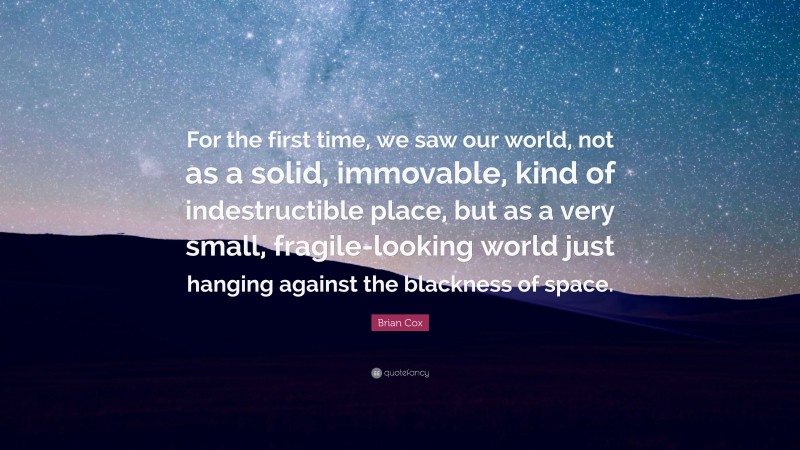 Brian Cox Quote: “For the first time, we saw our world, not as a solid, immovable, kind of indestructible place, but as a very small, fragile-looking world just hanging against the blackness of space.”