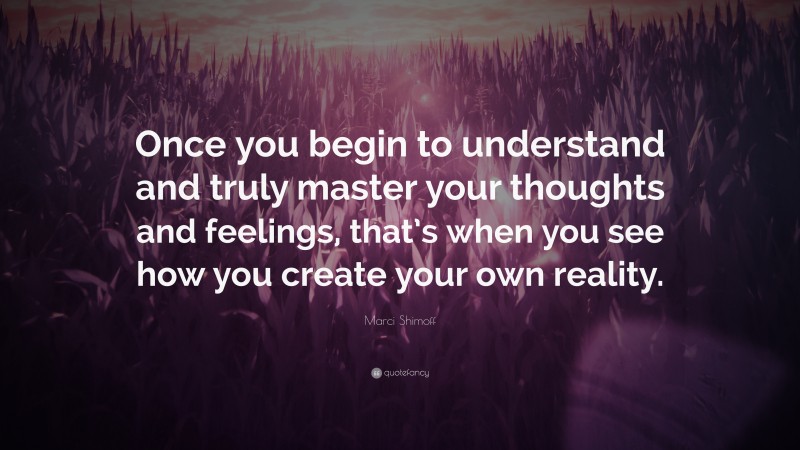 Marci Shimoff Quote: “Once you begin to understand and truly master your thoughts and feelings, that’s when you see how you create your own reality.”