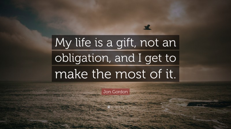 Jon Gordon Quote: “My life is a gift, not an obligation, and I get to make the most of it.”