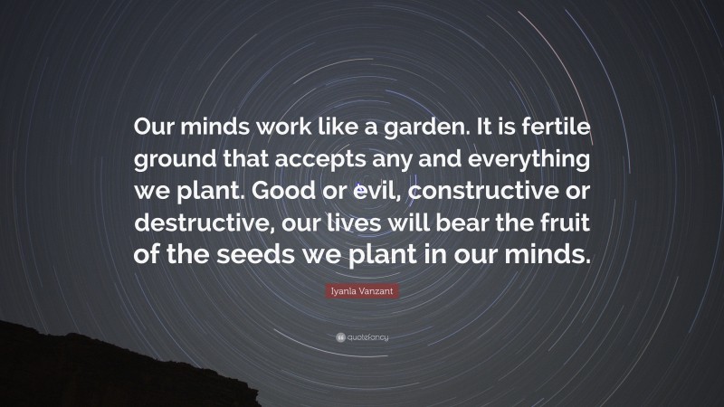 Iyanla Vanzant Quote: “Our minds work like a garden. It is fertile ground that accepts any and everything we plant. Good or evil, constructive or destructive, our lives will bear the fruit of the seeds we plant in our minds.”