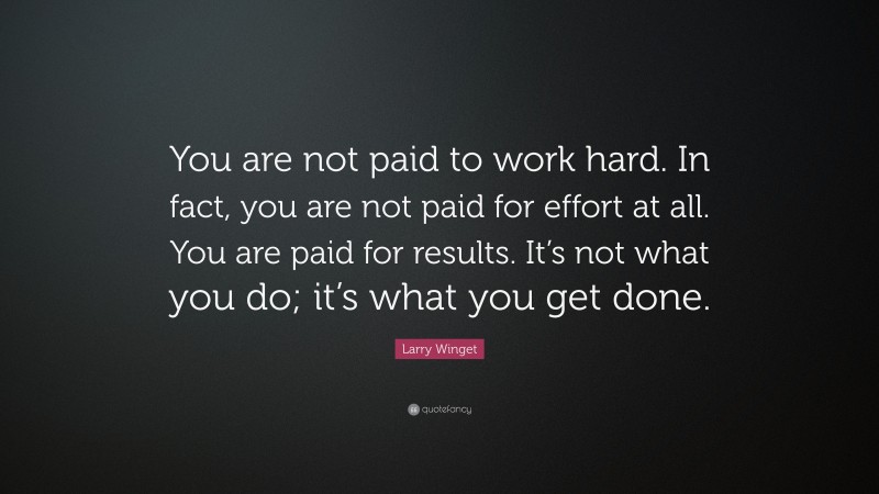 Larry Winget Quote: “You are not paid to work hard. In fact, you are not paid for effort at all. You are paid for results. It’s not what you do; it’s what you get done.”