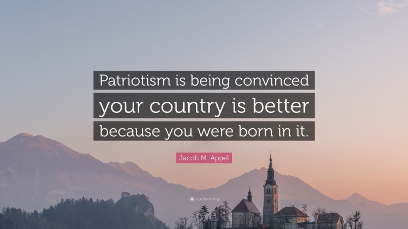 Jacob M. Appel Quote: “Patriotism is being convinced your country is better because you were born in it.”