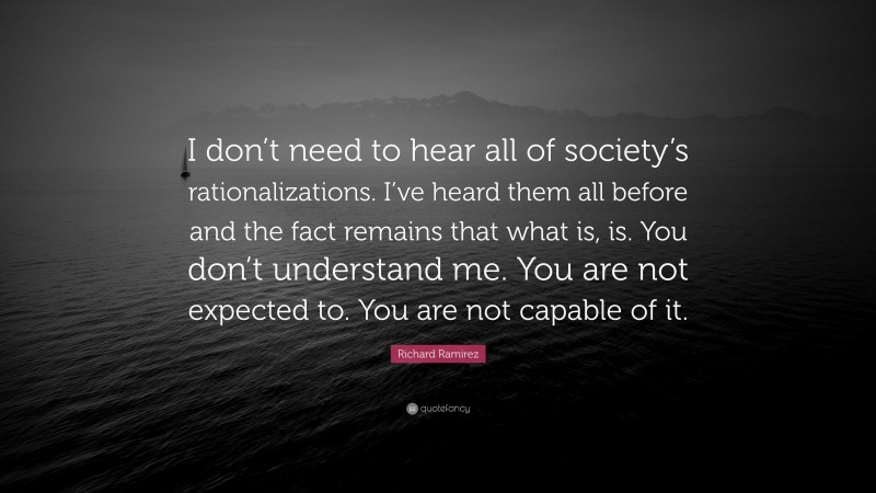 Richard Ramirez Quote: “I don’t need to hear all of society’s rationalizations. I’ve heard them all before and the fact remains that what is, is. You don’t understand me. You are not expected to. You are not capable of it.”