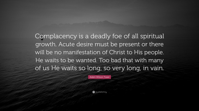 Aiden Wilson Tozer Quote: “Complacency is a deadly foe of all spiritual growth. Acute desire must be present or there will be no manifestation of Christ to His people. He waits to be wanted. Too bad that with many of us He waits so long, so very long, in vain.”
