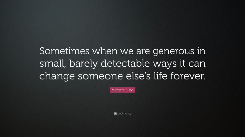 Margaret Cho Quote: “Sometimes when we are generous in small, barely detectable ways it can change someone else’s life forever.”