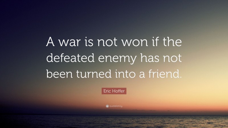 Eric Hoffer Quote: “A war is not won if the defeated enemy has not been turned into a friend.”