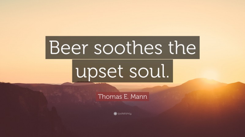 Thomas E. Mann Quote: “Beer soothes the upset soul.”