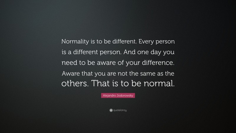 Alejandro Jodorowsky Quote: “Normality is to be different. Every person is a different person. And one day you need to be aware of your difference. Aware that you are not the same as the others. That is to be normal.”