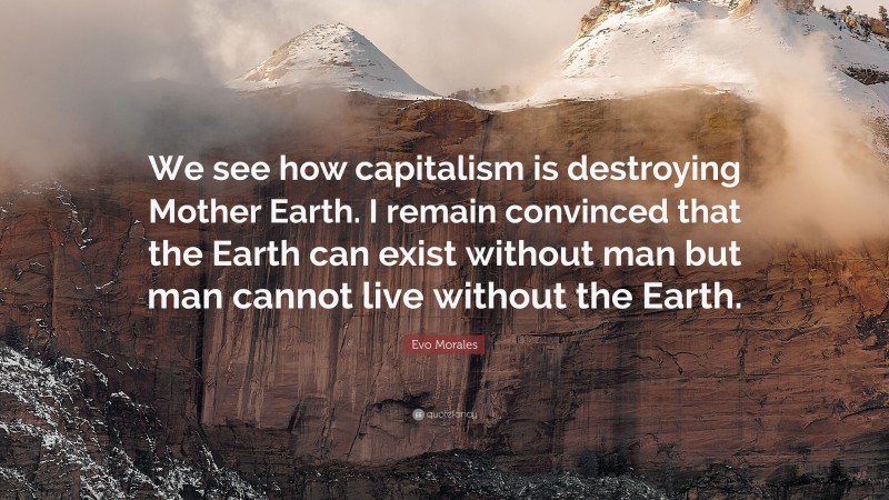 Evo Morales Quote: “We see how capitalism is destroying Mother Earth. I remain convinced that the Earth can exist without man but man cannot live without the Earth.”