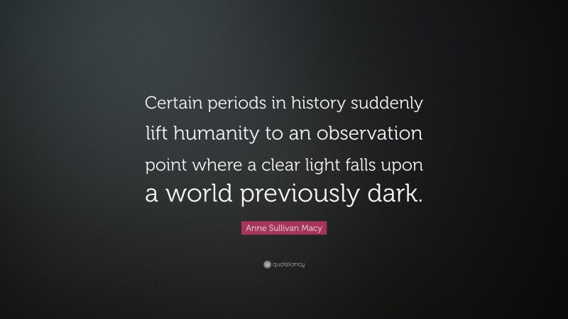 Anne Sullivan Macy Quote: “Certain periods in history suddenly lift humanity to an observation point where a clear light falls upon a world previously dark.”