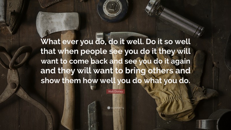 Walt Disney Quote: “What ever you do, do it well. Do it so well that when people see you do it they will want to come back and see you do it again and they will want to bring others and show them how well you do what you do.”