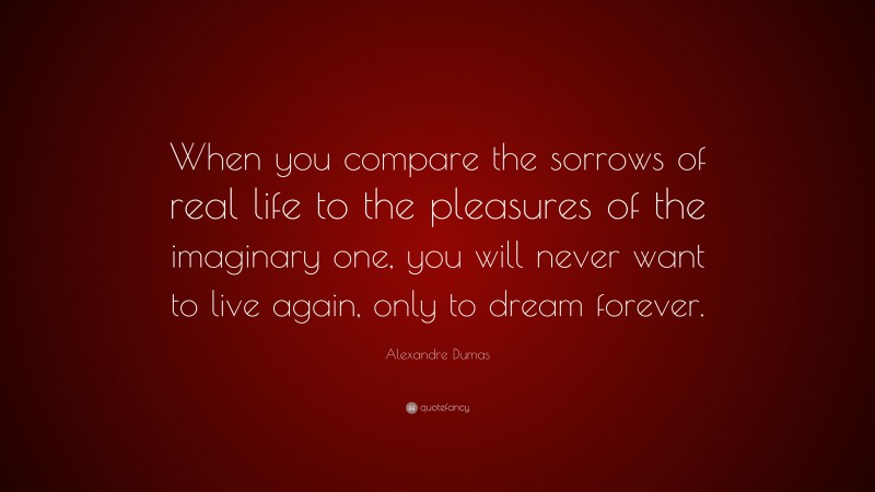 Alexandre Dumas Quote: “When you compare the sorrows of real life to the pleasures of the imaginary one, you will never want to live again, only to dream forever.”