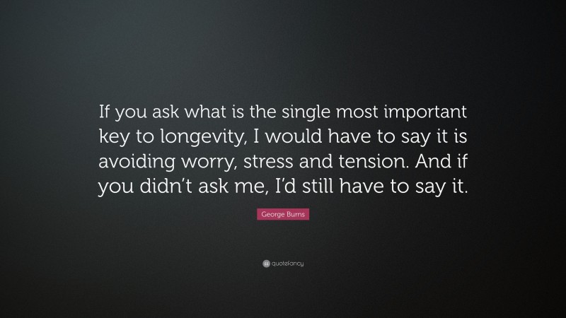 George Burns Quote: “If you ask what is the single most important key to longevity, I would have to say it is avoiding worry, stress and tension. And if you didn’t ask me, I’d still have to say it.”