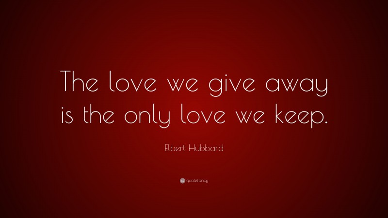 Elbert Hubbard Quote: “The love we give away is the only love we keep.”