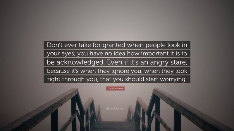 Cecelia Ahern Quote: “Don’t ever take for granted when people look in your eyes; you have no idea how important it is to be acknowledged. Even if it’s an angry stare, because it’s when they ignore you, when they look right through you, that you should start worrying.”