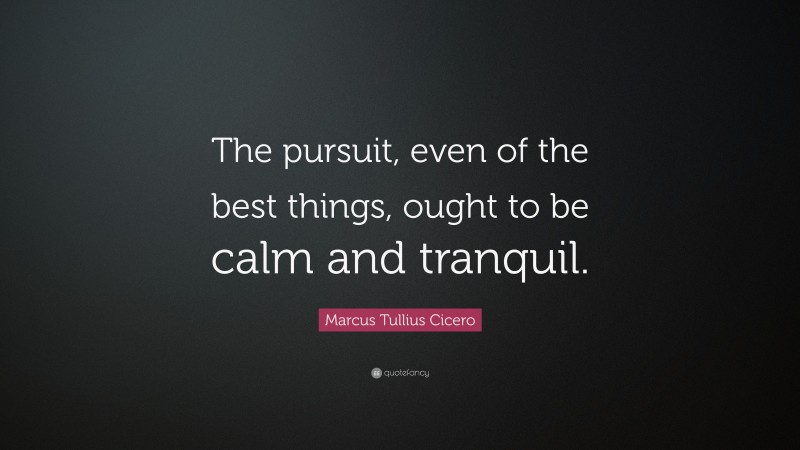 Marcus Tullius Cicero Quote: “The pursuit, even of the best things, ought to be calm and tranquil.”