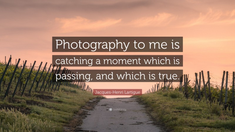Jacques-Henri Lartigue Quote: “Photography to me is catching a moment which is passing, and which is true.”