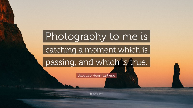 Jacques-Henri Lartigue Quote: “Photography to me is catching a moment which is passing, and which is true.”