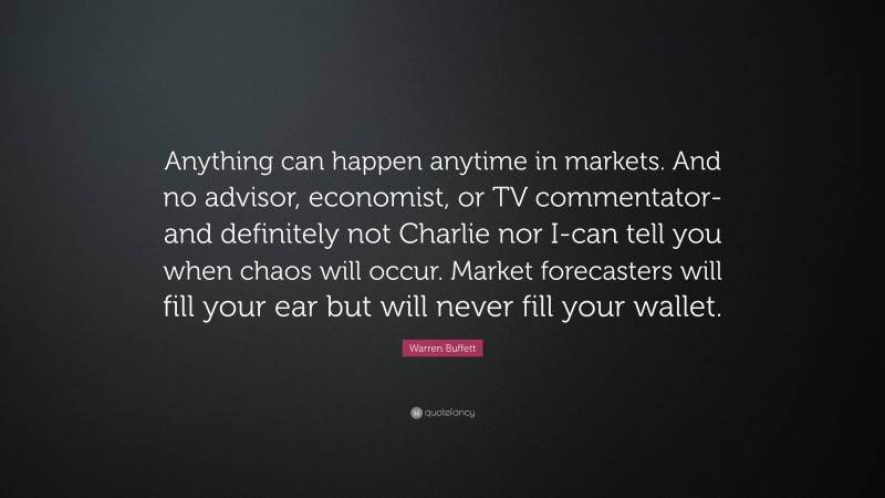 Warren Buffett Quote: “Anything can happen anytime in markets. And no advisor, economist, or TV commentator-and definitely not Charlie nor I-can tell you when chaos will occur. Market forecasters will fill your ear but will never fill your wallet.”