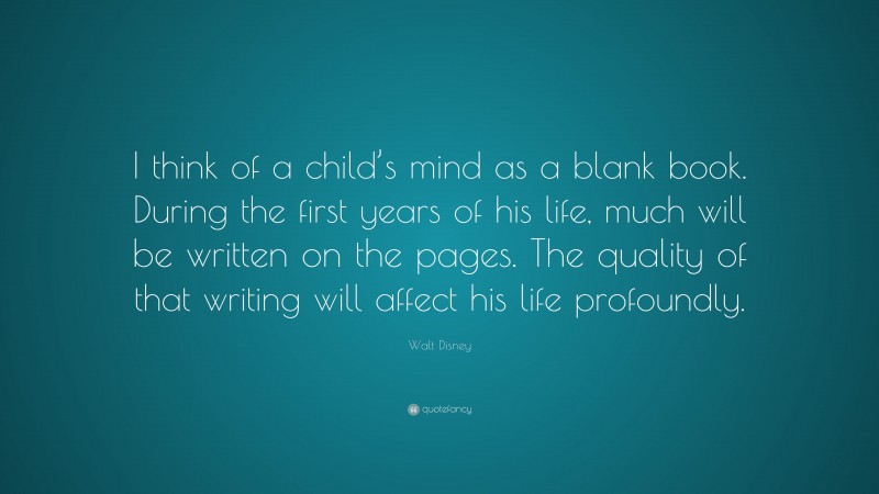 Walt Disney Quote: “I think of a child’s mind as a blank book. During the first years of his life, much will be written on the pages. The quality of that writing will affect his life profoundly.”