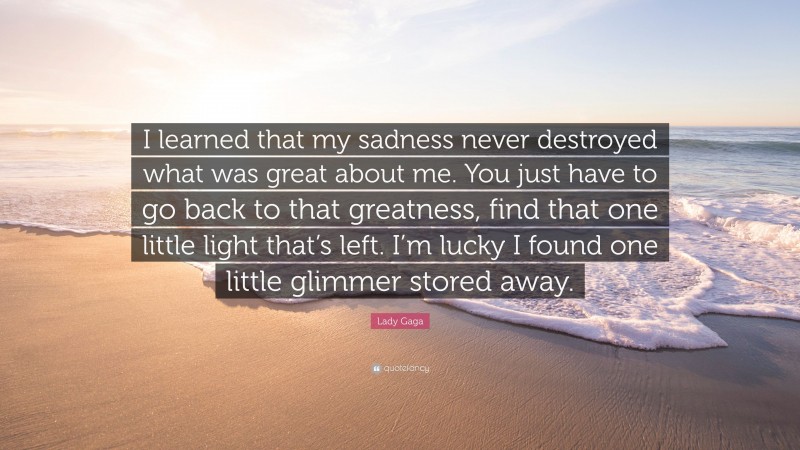 Lady Gaga Quote: “I learned that my sadness never destroyed what was great about me. You just have to go back to that greatness, find that one little light that’s left. I’m lucky I found one little glimmer stored away.”