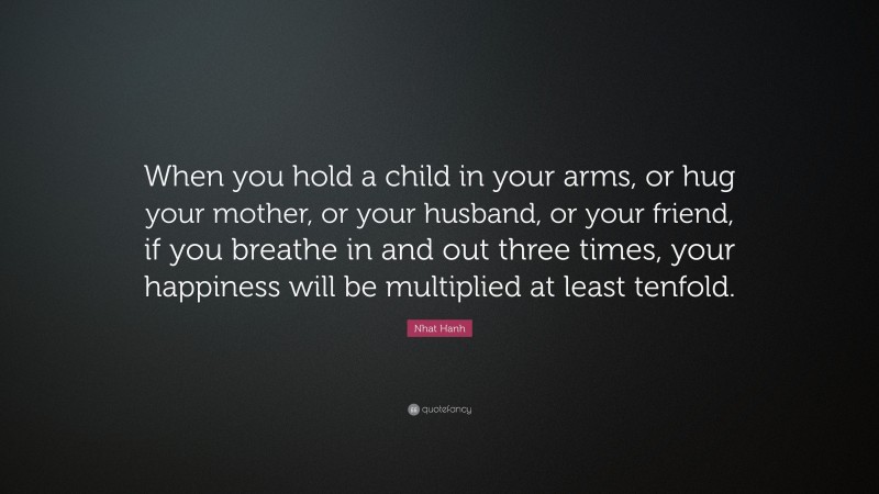 Nhat Hanh Quote: “When you hold a child in your arms, or hug your mother, or your husband, or your friend, if you breathe in and out three times, your happiness will be multiplied at least tenfold.”