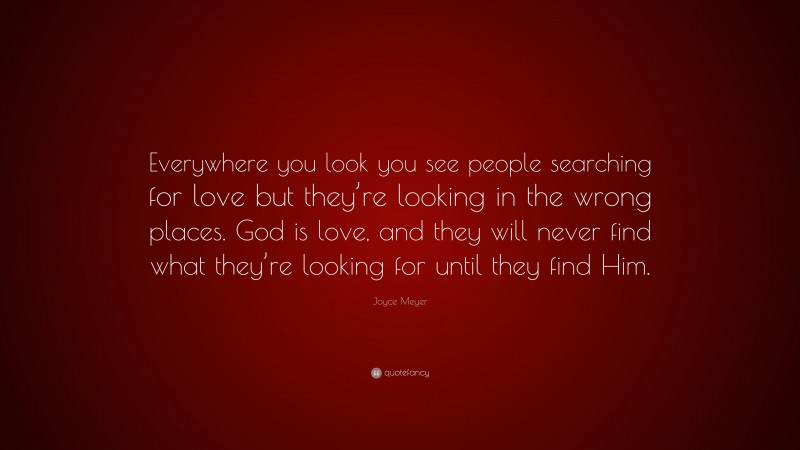 Joyce Meyer Quote: “Everywhere you look you see people searching for love but they’re looking in the wrong places. God is love, and they will never find what they’re looking for until they find Him.”