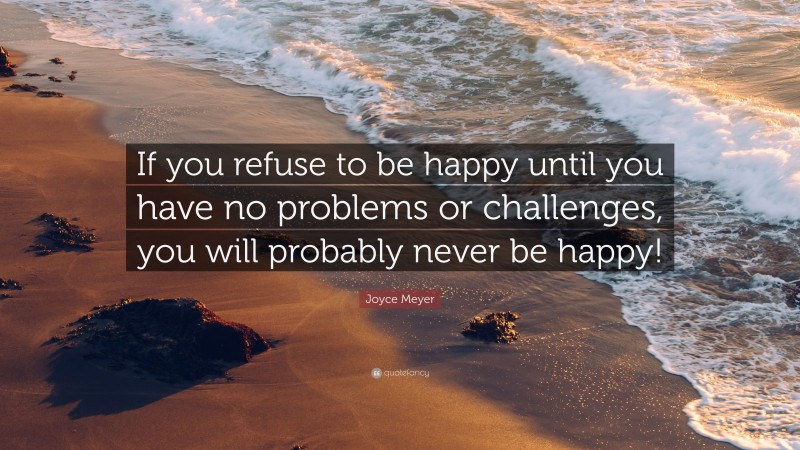 Joyce Meyer Quote: “If you refuse to be happy until you have no problems or challenges, you will probably never be happy!”