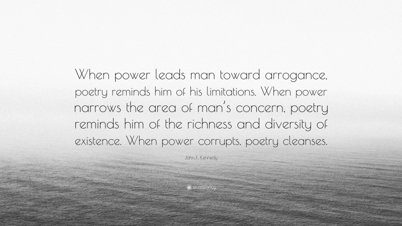 John F. Kennedy Quote: “When power leads man toward arrogance, poetry reminds him of his limitations. When power narrows the area of man’s concern, poetry reminds him of the richness and diversity of existence. When power corrupts, poetry cleanses.”