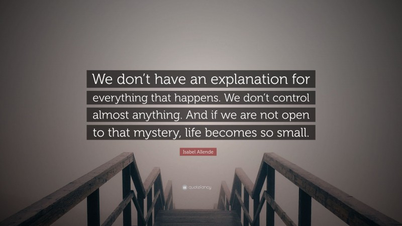 Isabel Allende Quote: “We don’t have an explanation for everything that happens. We don’t control almost anything. And if we are not open to that mystery, life becomes so small.”