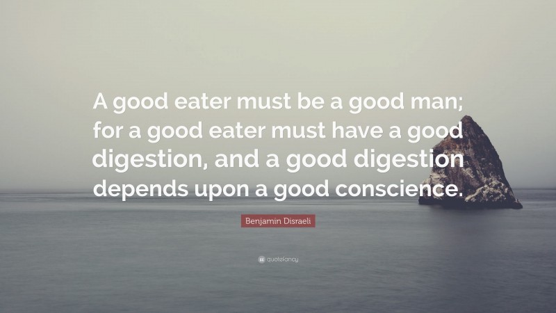 Benjamin Disraeli Quote: “A good eater must be a good man; for a good eater must have a good digestion, and a good digestion depends upon a good conscience.”