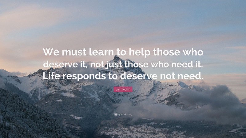 Jim Rohn Quote: “We must learn to help those who deserve it, not just those who need it. Life responds to deserve not need.”