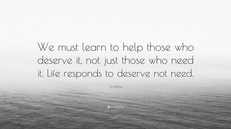 Jim Rohn Quote: “We must learn to help those who deserve it, not just those who need it. Life responds to deserve not need.”