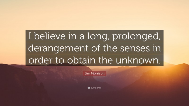 Jim Morrison Quote: “I believe in a long, prolonged, derangement of the senses in order to obtain the unknown.”