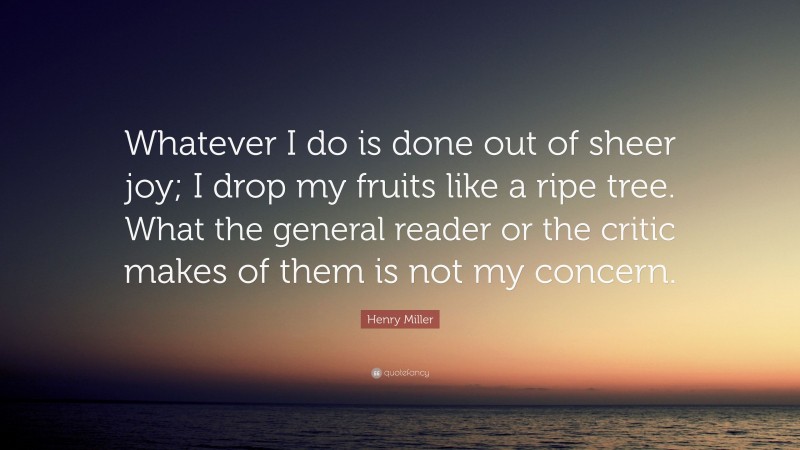 Henry Miller Quote: “Whatever I do is done out of sheer joy; I drop my fruits like a ripe tree. What the general reader or the critic makes of them is not my concern.”