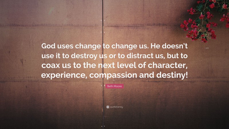 Beth Moore Quote: “God uses change to change us. He doesn’t use it to destroy us or to distract us, but to coax us to the next level of character, experience, compassion and destiny!”