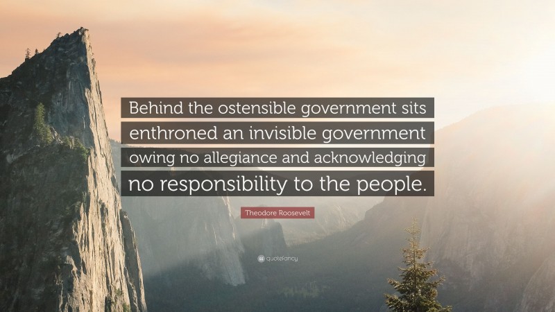 Theodore Roosevelt Quote: “Behind the ostensible government sits enthroned an invisible government owing no allegiance and acknowledging no responsibility to the people.”