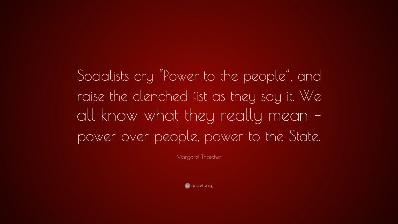 Margaret Thatcher Quote: “Socialists cry “Power to the people”, and raise the clenched fist as they say it. We all know what they really mean – power over people, power to the State.”