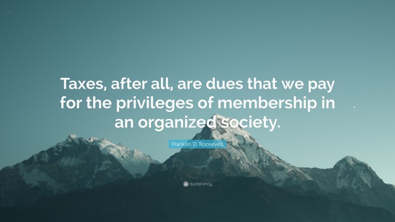 Franklin D. Roosevelt Quote: “Taxes, after all, are dues that we pay for the privileges of membership in an organized society.”