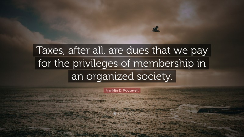 Franklin D. Roosevelt Quote: “Taxes, after all, are dues that we pay for the privileges of membership in an organized society.”