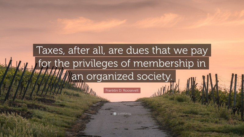 Franklin D. Roosevelt Quote: “Taxes, after all, are dues that we pay for the privileges of membership in an organized society.”