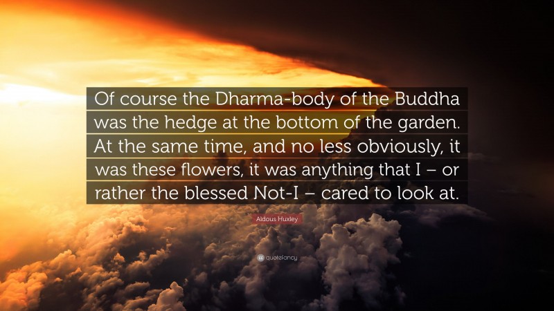 Aldous Huxley Quote: “Of course the Dharma-body of the Buddha was the hedge at the bottom of the garden. At the same time, and no less obviously, it was these flowers, it was anything that I – or rather the blessed Not-I – cared to look at.”