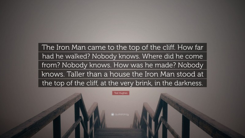 Ted Hughes Quote: “The Iron Man came to the top of the cliff. How far had he walked? Nobody knows. Where did he come from? Nobody knows. How was he made? Nobody knows. Taller than a house the Iron Man stood at the top of the cliff, at the very brink, in the darkness.”