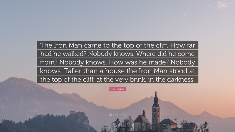 Ted Hughes Quote: “The Iron Man came to the top of the cliff. How far had he walked? Nobody knows. Where did he come from? Nobody knows. How was he made? Nobody knows. Taller than a house the Iron Man stood at the top of the cliff, at the very brink, in the darkness.”