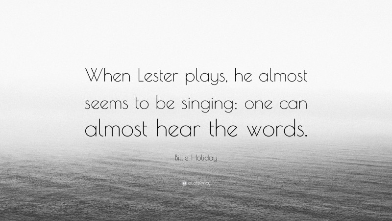 Billie Holiday Quote: “When Lester plays, he almost seems to be singing; one can almost hear the words.”