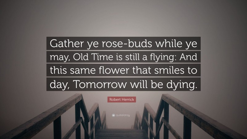 Robert Herrick Quote: “Gather ye rose-buds while ye may, Old Time is still a flying: And this same flower that smiles to day, Tomorrow will be dying.”
